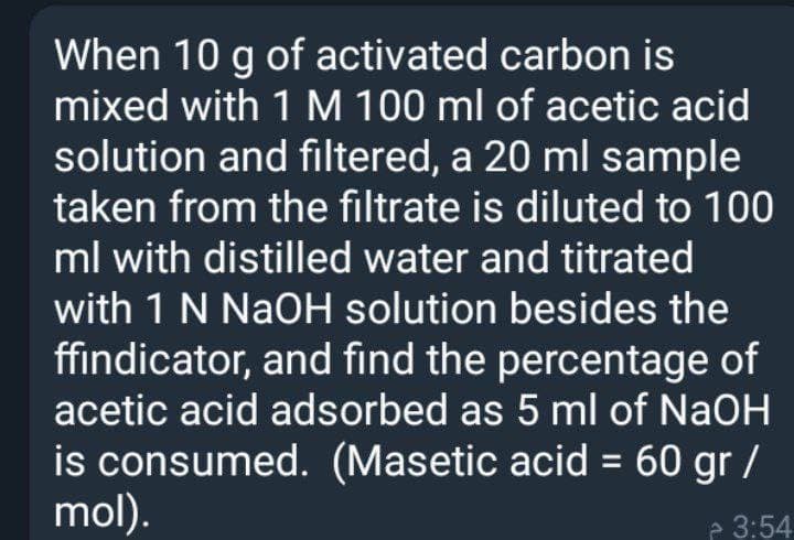 When 10 g of activated carbon is
mixed with 1 M 100 ml of acetic acid
solution and filtered, a 20 ml sample
taken from the filtrate is diluted to 100
ml with distilled water and titrated
with 1 N NaOH solution besides the
ffindicator, and find the percentage of
acetic acid adsorbed as 5 ml of NaOH
is consumed. (Masetic acid = 60 gr /
mol).
- 3:54
