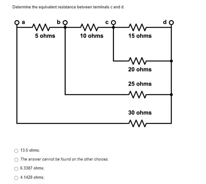 Determine the equivalent resistance between terminals c and d.
mb
ww
5 ohms
10 ohms
13.5 ohms;
The answer cannot be found on the other choices.
6.3387 ohms;
4.1428 ohms;
ww
15 ohms
20 ohms
25 ohms
30 ohms