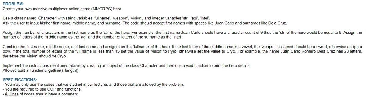 PROBLEM:
Create
your own massive multiplayer online game (MMORPG) hero.
Use a class named 'Character with string variables 'fullname', 'weapon', 'vision', and integer variables 'str', 'agi', 'intel'.
Ask the user to input his/her first name, middle name, and surname. The code should accept first names with spaces like Juan Carlo and surnames like Dela Cruz.
Assign the number of characters in the first name as the 'str' of the hero. For example, the first name Juan Carlo should have a character count of 9 thus the 'str' of the hero would be equal to 9. Assign the
number of letters of the middle name as the 'agi' and the number of letters of the surname as the 'intel'.
Combine the first name, middle name, and last name and assign it as the 'fullname' of the hero. If the last letter of the middle name is a vowel, the weapon' assigned should be a sword, otherwise assign a
bow. If the total number of letters of the full name is less than 15 set the value of 'vision' to Pyro, otherwise set the value to Cryo. For example, the name Juan Carlo Romero Dela Cruz has 23 letters,
therefore the 'vision' should be Cryo.
Implement the instructions mentioned above by creating an object of the class Character and then use a void function to print the hero details.
Allowed built-in functions: getline(), length()
SPECIFICATIONS:
- You may only use the codes that we studied in our lectures and those that are allowed by the problem.
- You are required to use OOP and functions.
- All lines of codes should have a comment.