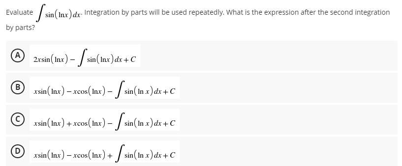 Evaluate sin (Inx) dx. Integration by parts will be used repeatedly. What is the expression after the second integration
by parts?
A
2xsin (Inx) - sin (In
sin (Inx) dx + C
B
xsin (Inx) - xcos (Inx) - [sin (In x) dx + C
(C)
xsin (Inx) + xcos (lnx) - [sin (In x) dx + C
D
xsin (Inx) – xcos (lnx) +
sin(In .x) dx + C