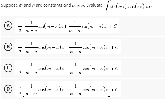 Suppose m and n are constants and m‡n. Evaluate sin(mx) cos(nx) dx-
1
A /
-sin(m-n)x+
_____
-sin(m+n)x+C
n) x ] + C
2 m-n
m+n
1
B
12/1 m ² „cos(m− n)x+
= cos(m+n)x] + C
m+n
1
C
—cos(m− n)x -- —cos (m+n)x] + C
2
m-n
m+n
1
(D)
[ n_ cos(m-n)x- -
= cos(m+n)x] + C
m+n