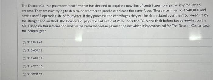 The Deacon Co. is a pharmaceutical firm that has decided to acquire a new line of centrifuges to improve its production
process. They are now trying to determine whether to purchase or lease the centrifuges. These machines cost $48,000 and
have a useful operating life of four years. If they purchase the centrifuges they will be depreciated over their four-year life by
the straight-line method. The Deacon Co. pays taxes at a rate of 21% under the TCJA and their before tax borrowing cost is
6%. Based on this information what is the breakeven lease payment below which it is economical for The Deacon Co. to lease
the centrifuges?
O $13,841.65
O$13,454.91
O $12,688.18
$14,995.13
$10,934.91