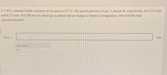 A 7.95 L container holds a mixture of two gases at 25 °C. The partial pressures of gas A and gas B. respectively, are 0.352 atm
and 0.715 atm. If 0.240 mol of a third gas is added with no change in volume or temperature, what will the total
pressure become?
Potal =
F
x10
TOOLS
I
atm