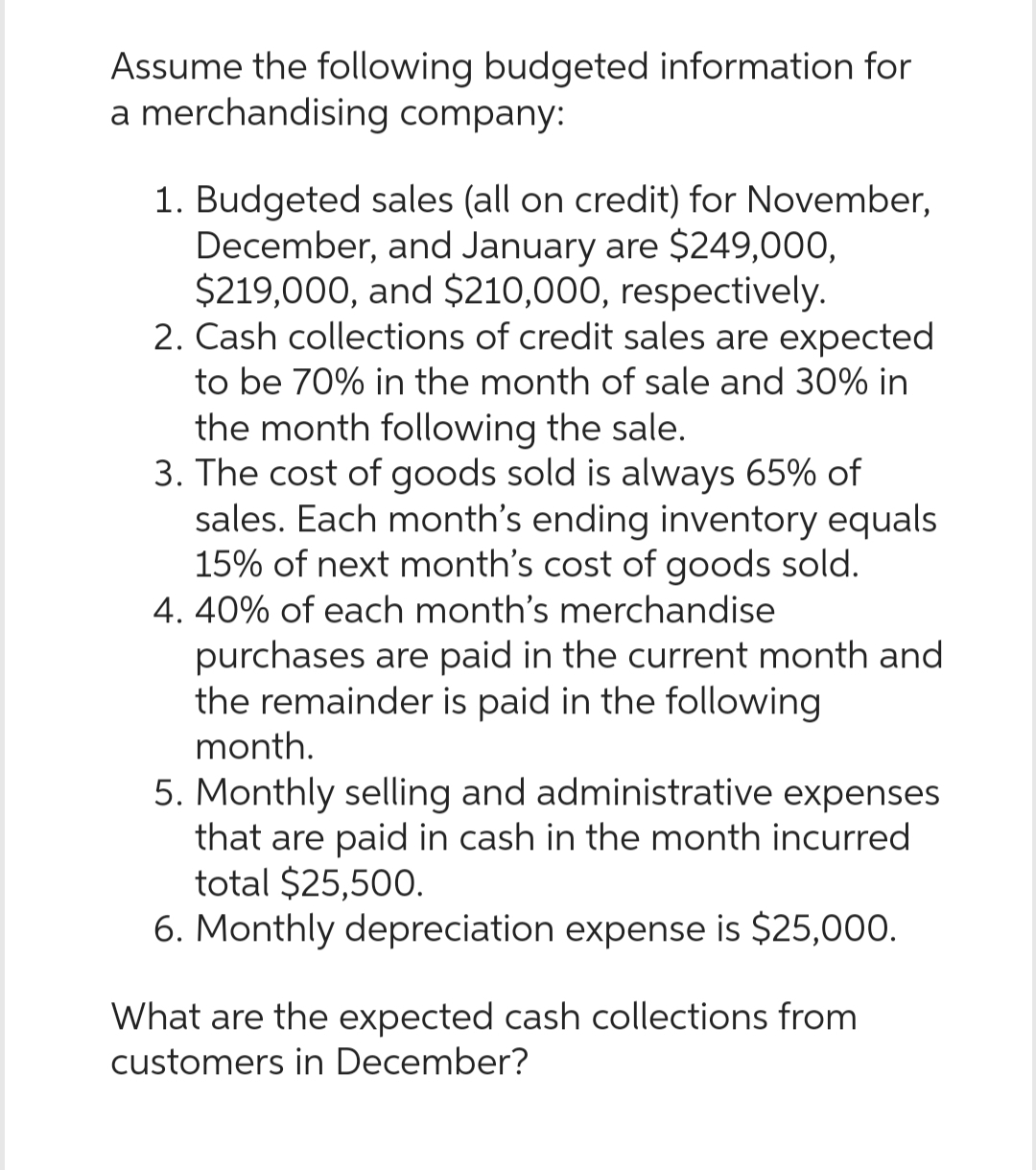 Assume the following budgeted information for
a merchandising company:
1. Budgeted sales (all on credit) for November,
December, and January are $249,000,
$219,000, and $210,000, respectively.
2. Cash collections of credit sales are expected
to be 70% in the month of sale and 30% in
the month following the sale.
3. The cost of goods sold is always 65% of
sales. Each month's ending inventory equals
15% of next month's cost of goods sold.
4. 40% of each month's merchandise
purchases are paid in the current month and
the remainder is paid in the following
month.
5. Monthly selling and administrative expenses
that are paid in cash in the month incurred
total $25,500.
6. Monthly depreciation expense is $25,000.
What are the expected cash collections from
customers in December?