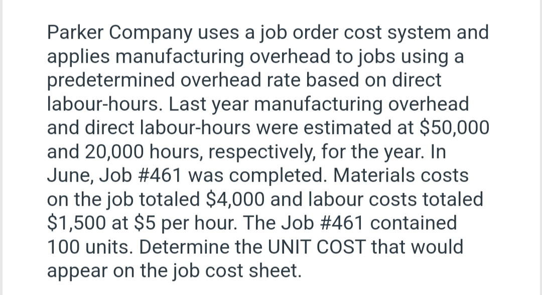 Parker Company uses a job order cost system and
applies manufacturing overhead to jobs using a
predetermined overhead rate based on direct
labour-hours. Last year manufacturing overhead
and direct labour-hours were estimated at $50,000
and 20,000 hours, respectively, for the year. In
June, Job #461 was completed. Materials costs
on the job totaled $4,000 and labour costs totaled
$1,500 at $5 per hour. The Job #461 contained
100 units. Determine the UNIT COST that would
appear on the job cost sheet.