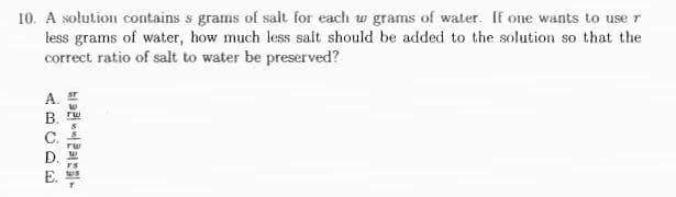 10. A solution contains s grams of salt for each w grams of water. If one wants to use r
less grams of water, how much less salt should be added to the solution so that the
correct ratio of salt to water be preserved?
A.
B.
C.
D. .
TS
E. ws
