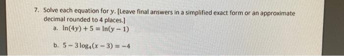 7. Solve each equation for y. (Leave final answers in a simplified exact form or an approximate
decimal rounded to 4 places.)
a. In(4y) + 5 = In(y-1)
%3!
b. 5-3 log,(x-3) = -4
