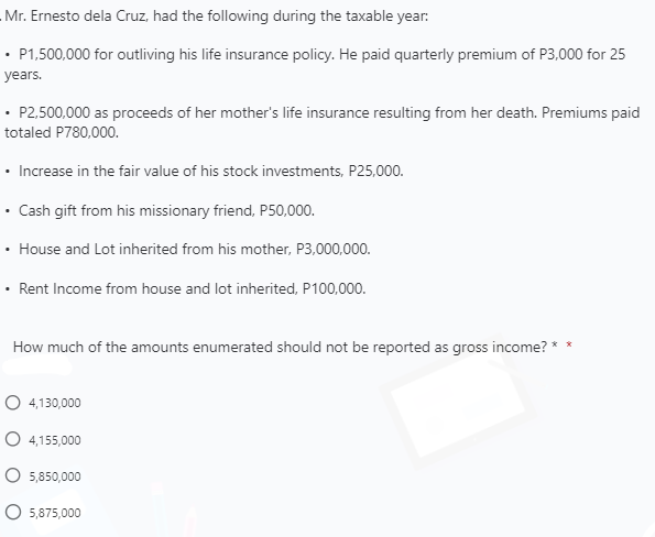 - Mr. Ernesto dela Cruz, had the following during the taxable year:
• P1,500,000 for outliving his life insurance policy. He paid quarterly premium of P3,000 for 25
years.
• P2,500,000 as proceeds of her mother's life insurance resulting from her death. Premiums paid
totaled P780,000.
• Increase in the fair value of his stock investments, P25,000.
Cash gift from his missionary friend, P50,000.
House and Lot inherited from his mother, P3,000,000.
• Rent Income from house and lot inherited, P100,000.
How much of the amounts enumerated should not be reported as gross income? **
O 4,130,000
O 4,155,000
O 5,850,000
O 5,875,000
