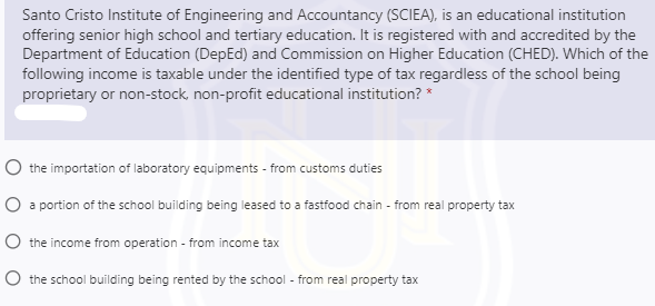 Santo Cristo Institute of Engineering and Accountancy (SCIEA), is an educational institution
offering senior high school and tertiary education. It is registered with and accredited by the
Department of Education (DepEd) and Commission on Higher Education (CHED). Which of the
following income is taxable under the identified type of tax regardless of the school being
proprietary or non-stock, non-profit educational institution? *
O the importation of laboratory equipments - from customs duties
O a portion of the school building being leased to a fastfood chain - from real property tax
O the income from operation - from income tax
O the school building being rented by the school - from real property tax
