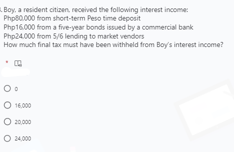 . Boy, a resident citizen, received the following interest income:
Php80,000 from short-term Peso time deposit
Php16,000 from a five-year bonds issued by a commercial bank
Php24,000 from 5/6 lending to market vendors
How much final tax must have been withheld from Boy's interest income?
*
O 16,000
O 20,000
O 24,000
