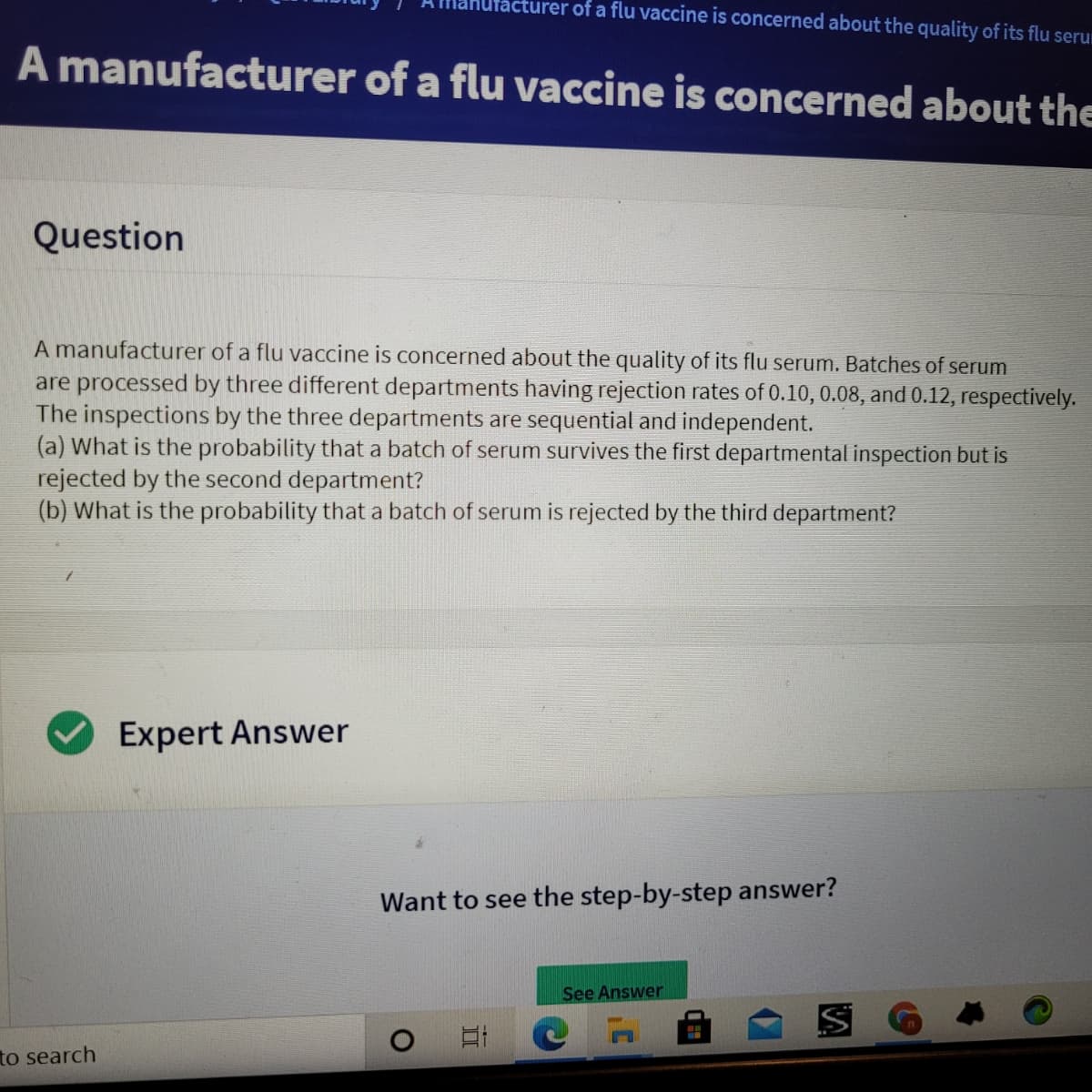 cturer of a flu vaccine is concerned about the quality of its flu serur
A manufacturer of a flu vaccine is concerned about the
Question
A manufacturer of a flu vaccine is concerned about the quality of its flu serum. Batches of serum
are processed by three different departments having rejection rates of 0.10, 0.08, and 0.12, respectively.
The inspections by the three departments
(a) What is the probability that a batch of serum survives the first departmental inspection but is
rejected by the second department?
(b) What is the probability that a batch of serum is rejected by the third department?
sequential and independent.
Expert Answer
Want to see the step-by-step answer?
See Answer
to search
