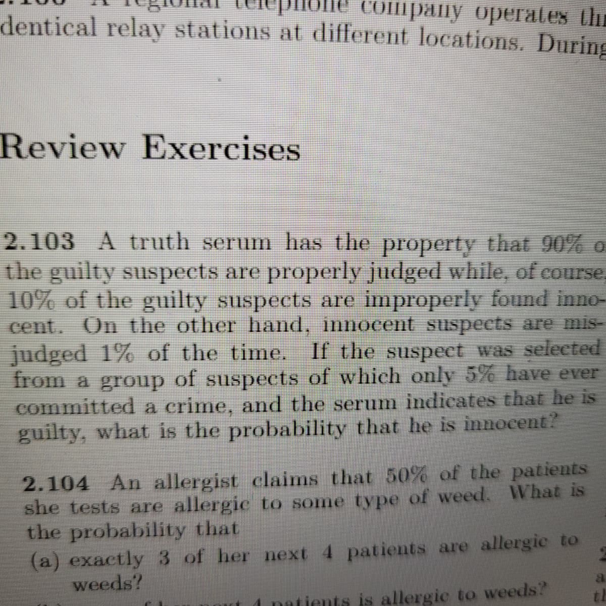 dentical relay stations at different locations. During
те cошрапу оpeгates thr
Review Exercises
2.103 A truth serum has the property that 90% o
the guilty suspects are properly judged while, of course
10% of the guilty suspects are improperly found inno-
cent. On the other hand, innocent suspects are mis-
judged 1% of the time. If the suspect was selected
from a group of suspects of which only 5% have ever
committed a crime, and the serum indicates that he is
guilty, what is the probability that he is innocent?
2.104 An allergist claims that 50% of the patients
she tests are allergic to some type of weed. What is
the probability that
(a) exactly 3 of her next 4 patients are allergic to
weeds?
th
natients is allergic to weeds?
