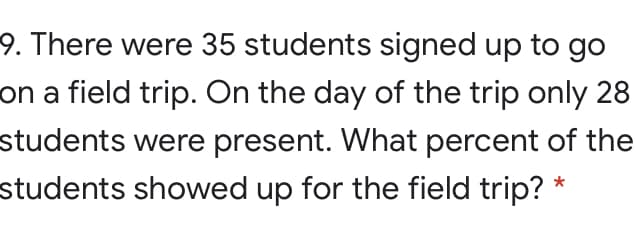 9. There were 35 students signed up to go
on a field trip. On the day of the trip only 28
students were present. What percent of the
students showed up for the field trip?
