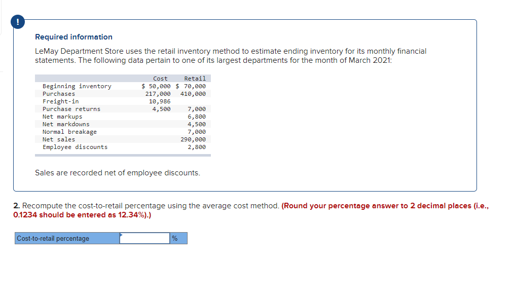 !
Required information
LeMay Department Store uses the retail inventory method to estimate ending inventory for its monthly financial
statements. The following data pertain to one of its largest departments for the month of March 2021:
Beginning inventory
Purchases
Freight-in
Purchase returns
Net markups
Net markdowns
Normal breakage
Net sales.
Employee discounts
Cost
Retail
$50,000 $ 70,000
217,000 410,000
10,986
4,500
Cost-to-retail percentage
7,000
6,800
4,500
7,000
Sales are recorded net of employee discounts.
290,000
2,800
2. Recompute the cost-to-retail percentage using the average cost method. (Round your percentage answer to 2 decimal places (i.e.,
0.1234 should be entered as 12.34%).)
%