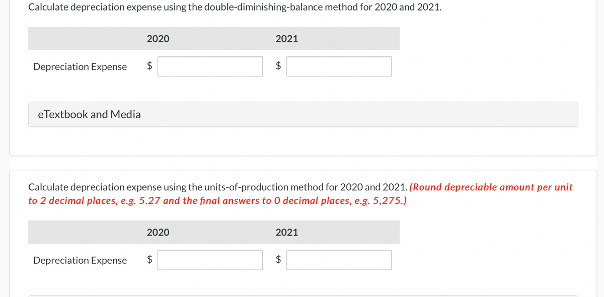 Calculate depreciation expense using the double-diminishing-balance method for 2020 and 2021.
Depreciation Expense
eTextbook and Media
2020
Depreciation Expense
$
Calculate depreciation expense using the units-of-production method for 2020 and 2021. (Round depreciable amount per unit
to 2 decimal places, e.g. 5.27 and the final answers to O decimal places, e.g. 5,275.)
2020
2021
$
$
2021