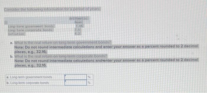 Consider the following information for a period of years:
Long-term government bonds
Long-term corporate bonds
Inflation
Arithmetic
Mean
a. Long-term government bonds.
b. Long-term corporate bonds
7.4%
7.5
4.2
a. What is the real return on long-term government bonds?
Note: Do not round intermediate calculations and enter your answer as a percent rounded to 2 decimal
places, e.g., 32.16.
b. What is the real return on long-term corporate bonds?
Note: Do not round intermediate calculations and enter your answer as a percent rounded to 2 decimal
places, e.g., 32.16.
%