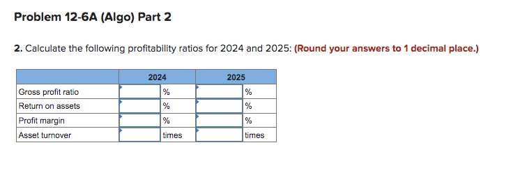 Problem 12-6A (Algo) Part 2
2. Calculate the following profitability ratios for 2024 and 2025: (Round your answers to 1 decimal place.)
Gross profit ratio
Return on assets
Profit margin
Asset turnover
2024
%
times
2025
%
%
%
times