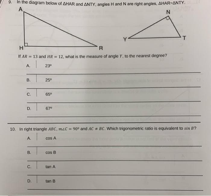 9.
In the diagram below of AHAR and ANTY, angles H and N are right angles, AHAR-ANTY.
A
T
H'
R
If AR = 13 and HR = 12, what is the measure of angle Y, to the nearest degree?
%3D
A.
230
В.
25°
C.
65°
D.
67°
10. In right triangle ABC, mzC = 90° and AC # BC. Which trigonometric ratio is equivalent to sin B?
%3D
A.
cos A
B.
cos B
C.
tan A
D.
tan B
