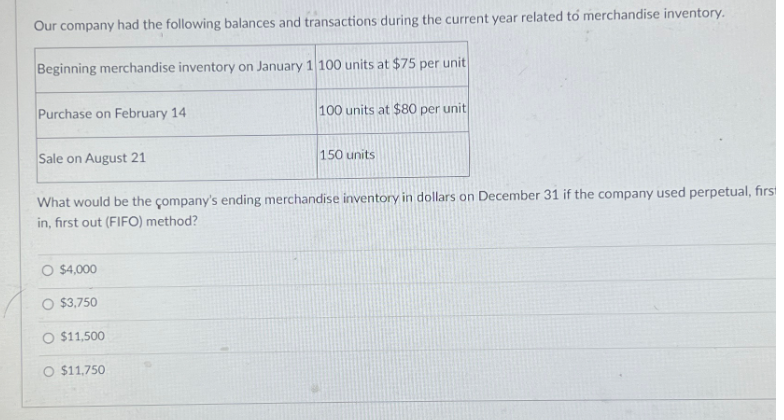 Our company had the following balances and transactions during the current year related to merchandise inventory.
Beginning merchandise inventory on January 1 100 units at $75 per unit
Purchase on February 14
Sale on August 21
$4,000
What would be the company's ending merchandise inventory in dollars on December 31 if the company used perpetual, first
in, first out (FIFO) method?
O $3,750
$11,500
100 units at $80 per unit
O $11.750
150 units