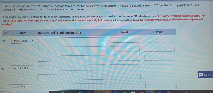 Carla Corporation issued $396,000 of 7% bonds on May 1, 2025. The bonds were dated January 1, 2025, and mature January 1, 2028, with interest payable July 1 and
January 1. The bonds were issued at face value plus accrued interest.
Prepare Carla's journal entries for (a) the May 1 issuance, (b) the July 1 interest payment, and (c) the December 31 adjusting entry. (If no entry is required, select "No Entry" for
the account titles and enter O for the amounts. Credit account titles are automatically indented when the amount is entered. Do not indent manually. List all debit entries before credit
entries)
No.
(a)
(b)
(c)
Date
May 1, 2025
Dec 31, 2025
July 1, 2025
Account Titles and Explanation
Debit
Credit
SUPPO