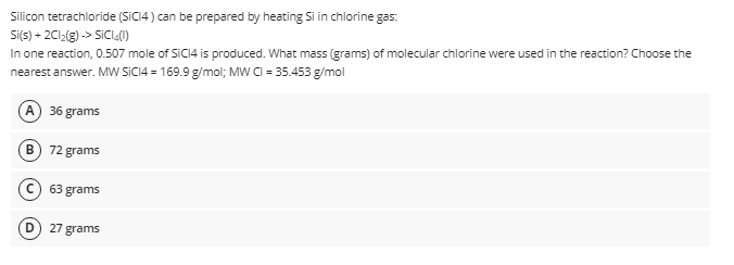 Silicon tetrachloride (SICI4 ) can be prepared by heating Si in chlorine gas:
Si(s) - 2C1(g) -> SICI.(0)
In one reaction, 0.507 mole of SICI4 is produced. What mass (grams) of molecular chlorine were used in the reaction? Choose the
nearest answer. MW SICI4 = 169.9 g/mol; MW CI = 35.453 g/mol
A) 36 grams
B) 72 grams
63 grams
27 grams
