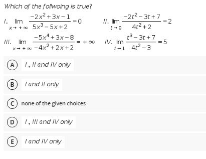 Which of the follwoing is true?
-2x2 + 3x- 1
-2t2 - 3t +7
1. lim
II. lim
=0
x+ +x 5x3 - 5x +2
-5x4 + 3x -8
=2
4t2 +2
t3- 3t +7
t+0
III. lim
x+ +
/V. lim
t-1 4t2 -3
= + 00
= 5
-4x² + 2x +2
(A) 1, Il and IV only
I and II only
В
none of the given choices
1, III and IV only
E /and IV only
