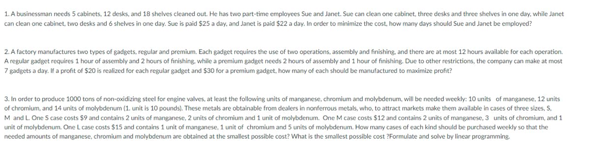 1. A businessman needs 5 cabinets, 12 desks, and 18 shelves cleaned out. He has two part-time employees Sue and Janet. Sue can clean one cabinet, three desks and three shelves in one day, while Janet
can clean one cabinet, two desks and 6 shelves in one day. Sue is paid $25 a day, and Janet is paid $22 a day. In order to minimize the cost, how many days should Sue and Janet be employed?
2. A factory manufactures two types of gadgets, regular and premium. Each gadget requires the use of two operations, assembly and finishing, and there are at most 12 hours available for each operation.
A regular gadget requires 1 hour of assembly and 2 hours of finishing, while a premium gadget needs 2 hours of assembly and 1 hour of finishing. Due to other restrictions, the company can make at most
7 gadgets a day. If a profit of $20 is realized for each regular gadget and $30 for a premium gadget, how many of each should be manufactured to maximize profit?
3. In order to produce 1000 tons of non-oxidizing steel for engine valves, at least the following units of manganese, chromium and molybdenum, will be needed weekly: 10 units of manganese, 12 units
of chromium, and 14 units of molybdenum (1. unit is 10 pounds). These metals are obtainable from dealers in nonferrous metals, who, to attract markets make them available in cases of three sizes, S,
M and L. One S case costs $9 and contains 2 units of manganese, 2 units of chromium and 1 unit of molybdenum. One M case costs $12 and contains 2 units of manganese, 3 units of chromium, and 1
unit of molybdenum. One L case costs $15 and contains 1 unit of manganese, 1 unit of chromium and 5 units of molybdenum. How many cases of each kind should be purchased weekly so that the
needed amounts of manganese, chromium and molybdenum are obtained at the smallest possible cost? What is the smallest possible cost ?Formulate and solve by linear programming.
