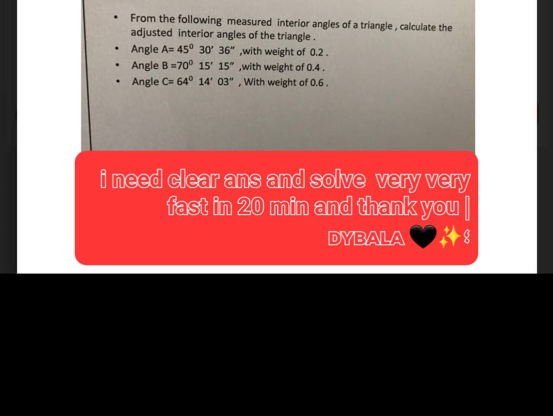 ●
●
From the following measured interior angles of a triangle, calculate the
adjusted interior angles of the triangle.
Angle A= 45° 30' 36",with weight of 0.2.
Angle B=70° 15' 15",with weight of 0.4.
Angle C= 64° 14' 03", With weight of 0.6.
i need clear ans and solve very very
fast in 20 min and thank you
DYBALA