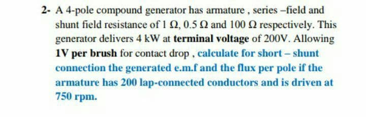 2- A 4-pole compound generator has armature, series -field and
shunt field resistance of 1 Q, 0.5 Q and 100 Q respectively. This
generator delivers 4 kW at terminal voltage of 200V. Allowing
1V per brush for contact drop, calculate for short – shunt
connection the generated e.m.f and the flux per pole if the
armature has 200 lap-connected conductors and is driven at
750 rpm.
