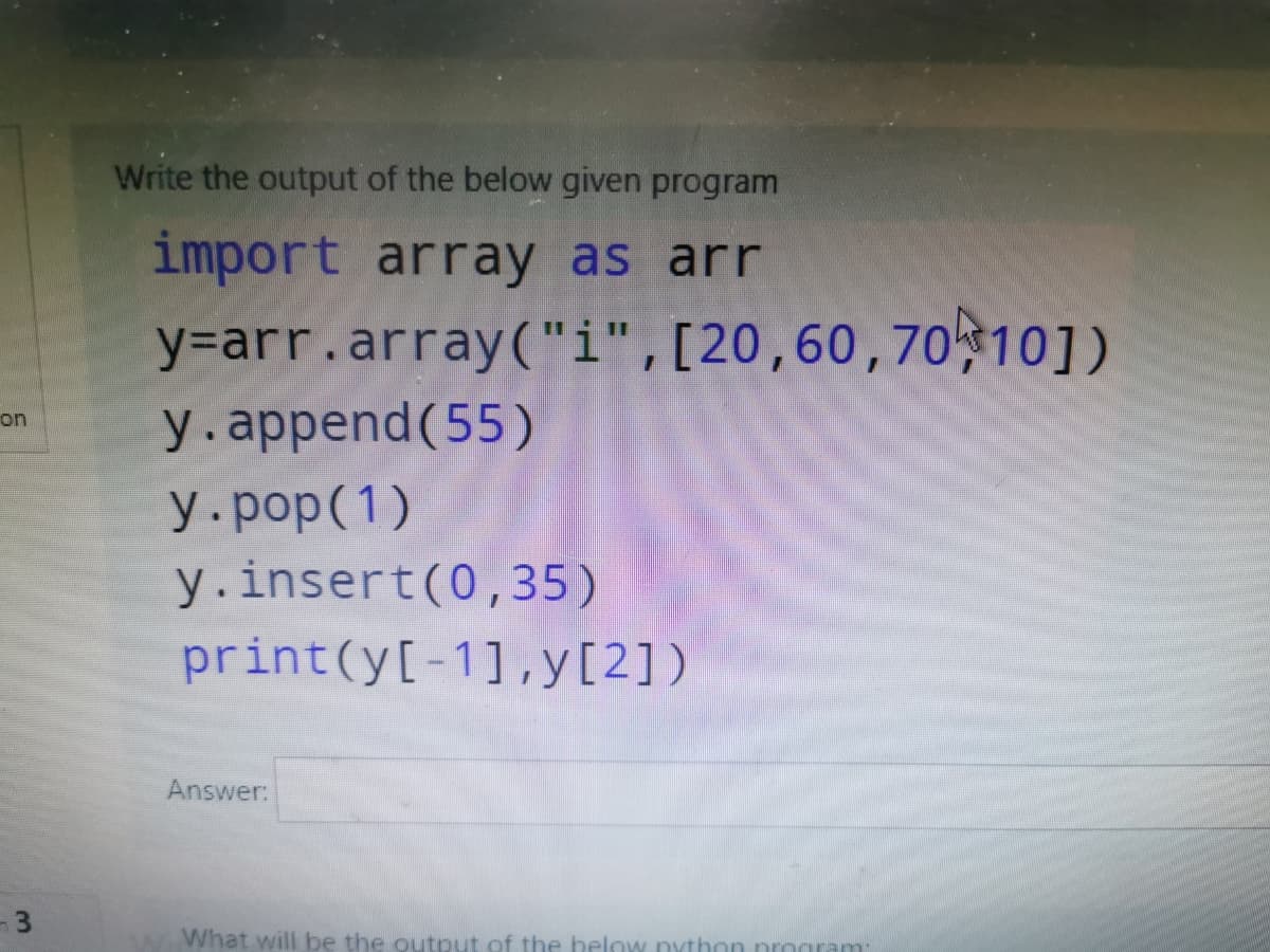 Write the output of the below given program
import array as arr
y=arr.array("i",[20,60,70 10])
y.append(55)
on
y.pop(1)
y.insert(0,35)
print(y[-1],y[2])
Answer:
What will be the output of the below nython nrogram
3.
