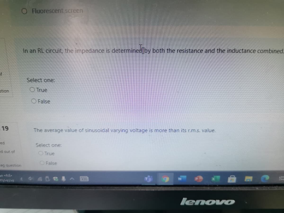 O Fluorescent screen
In an RL circuit, the impedance is determined by both the resistance and the inductance combined.
of
Select one:
stion
O True
O False
19
The average value of sinusoidal varying voltage is more than its r.m.s. value.
red
Select one:
ed out of
OTrue
O False
ag question
lenovo
