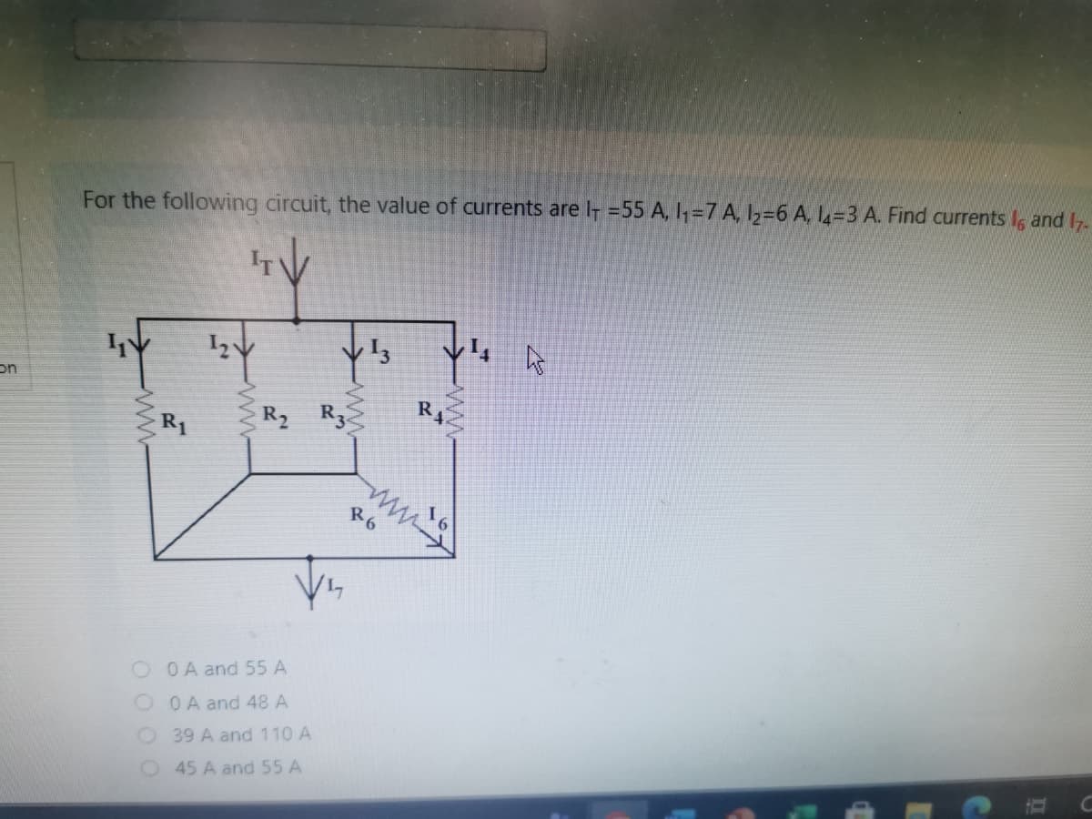 For the following circuit, the value of currents are I =55 A, 1,=7 A, I2=6 A, L=3 A. Find currents I, and I7.
on
R4
R2 R3.
R6
O OA and 55 A
O OA and 48 A
O39 A and 110 A
45 A and 55 A
