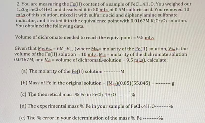 2. You are measuring the Fe(II) content of a sample of FeCl2.4H20. You weighed out
1.20g FeCl2.4H20 and dissolved it in 50 mls of 0.5M sulfuric acid. You removed 10
ml.s of this solution, mixed it with sulfuric acid and diphenylamine sulfonate
indicator, and titrated it to the equivalence point with 0.0167M K2Cr207 solution.
You obtained the following data.
Volume of dichromate needed to reach the equiv. point = 9.5 ml.s
Given that MeVEe = 6MaiVdi, (where Mre= molarity of the Fe(II) solution, Vre is the
volume of the Fe(II) solution =10 mls. Mai = molarity of the dichromate solution-
0.0167M, and Vai = volume of dichromatsolution = 9.5 ml.s), calculate:
%3D
(a) The molarity of the Fe(Il) solution
-M
(b) Mass of Fe in the original solution = (Me)(0.05)(55.845) = ------
(c) The theoretical mass % Fe in FeCl2.4H20 - -%
(d) The experimental mass % Fe in your sample of FeCl2.4H2O----%
(e) The % error in your determination of the mass % Fe ---------%
