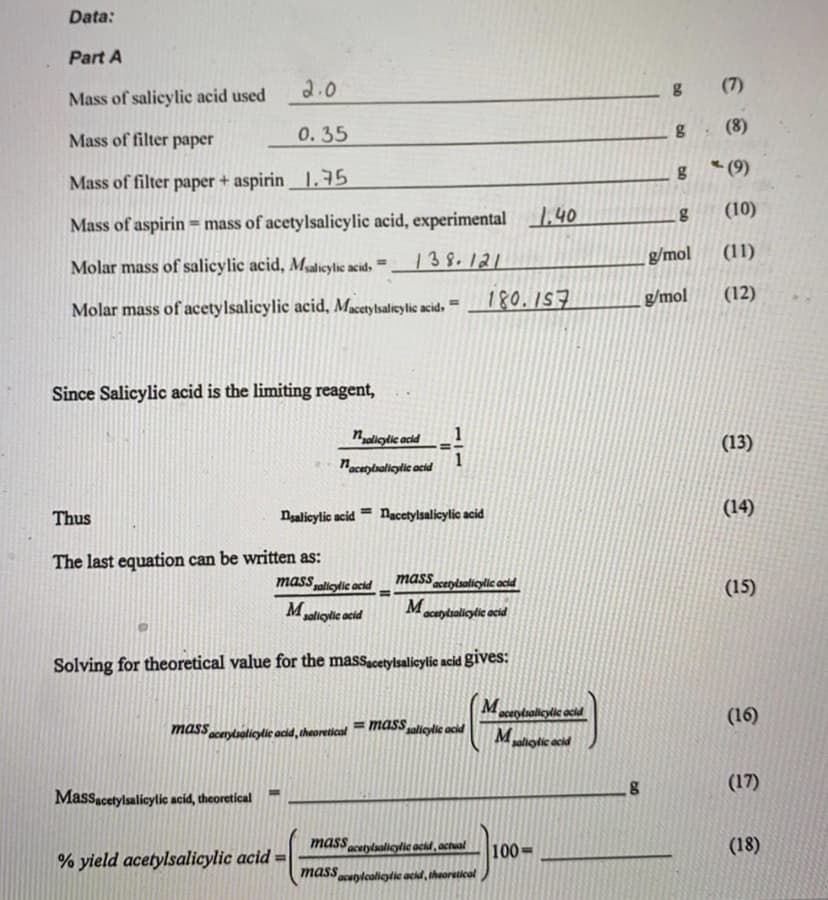 Data:
Part A
2.0
(7)
Mass of salicylic acid used
0.35
(8)
Mass of filter paper
g*(9)
Mass of filter paper + aspirin .75
1.40
(10)
Mass of aspirin = mass of acetylsalicylic acid, experimental
138.121
g/mol
(11)
Molar mass of salicylic acid, Mgalicylic acid.
%3D
180.157
g/mol
(12)
Molar mass of acetylsalicylic acid, Macetylsalicy lic acid,
Since Salicylic acid is the limiting reagent,
naliglic acid
(13)
nacuptsalleylic acid
Thus
Nsalicylic acid
Nacetylsalicylic acid
(14)
The last equation can be written as:
mass aliylic acid
masscetylsalicylic acid
M
(15)
M
solioylic acid
acutytsalicylic acid
Solving for theoretical value for the massacetylsalicylic acid gives:
M
= massalicylic acid
acetylsallcylic acid
(16)
mass
acerylsalicylic acid, theoretical
Mpaliotic acid
(17)
Massacetylsalicylic acid, theoretical
mass
acetylsalleylie achd, actual
100=
(18)
% yield acetylsalicylic acid =
massunlcaligylic acid, theoretical
