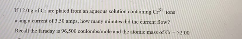 If 12.0 g of Cr are plated from an aqueous solution containing Cr* ions
using a current of 3.50 amps, how many minutes did the current flow?
Recall the faraday is 96,500 coulombs/mole and the atomic mass of Cr= 52.00
