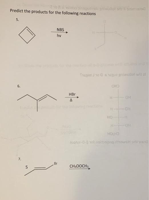 210 R
Predict the products for the following reactions
siwollol artr snimasd
5.
NBS
hv
Seguz Jso a6 6guz pniwollol srtt al
6.
OHO
HBr
H-
OH
H-
HO
H-
FOH
HO HD
ecola-0-a nol oitanjong rihowsH o wsn0
7.
Br
CH30OCH3
