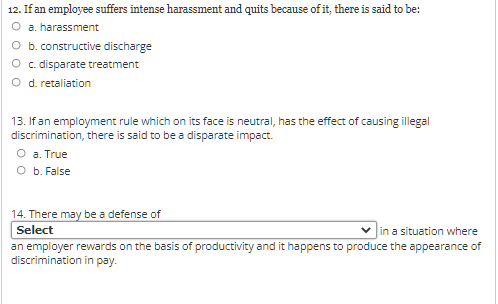 12. If an employee suffers intense harassment and quits because of it, there is said to be:
O a. harassment
O b. constructive discharge
O disparate treatment
O d. retaliation
13. If an employment rule which on its face is neutral, has the effect of causing illegal
discrimination, there is said to be a disparate impact.
О а. True
оь. False
14. There may be a defense of
Select
Jin.
in a situation where
an employer rewards on the basis of productivity and it happens to produce the appearance of
discrimination in pay.
