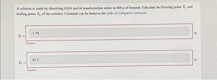 A solution is made by dissolving 0.624 mol of nonelectrolyte solute in 889 g of benzene. Calculate the freezing point, Tr, and
boiling point, T, of the solution. Constants can be found in the table of colligative constants.
-1.79
"C
T =
Incorrect
83.7
"C
T =
Incorrect
