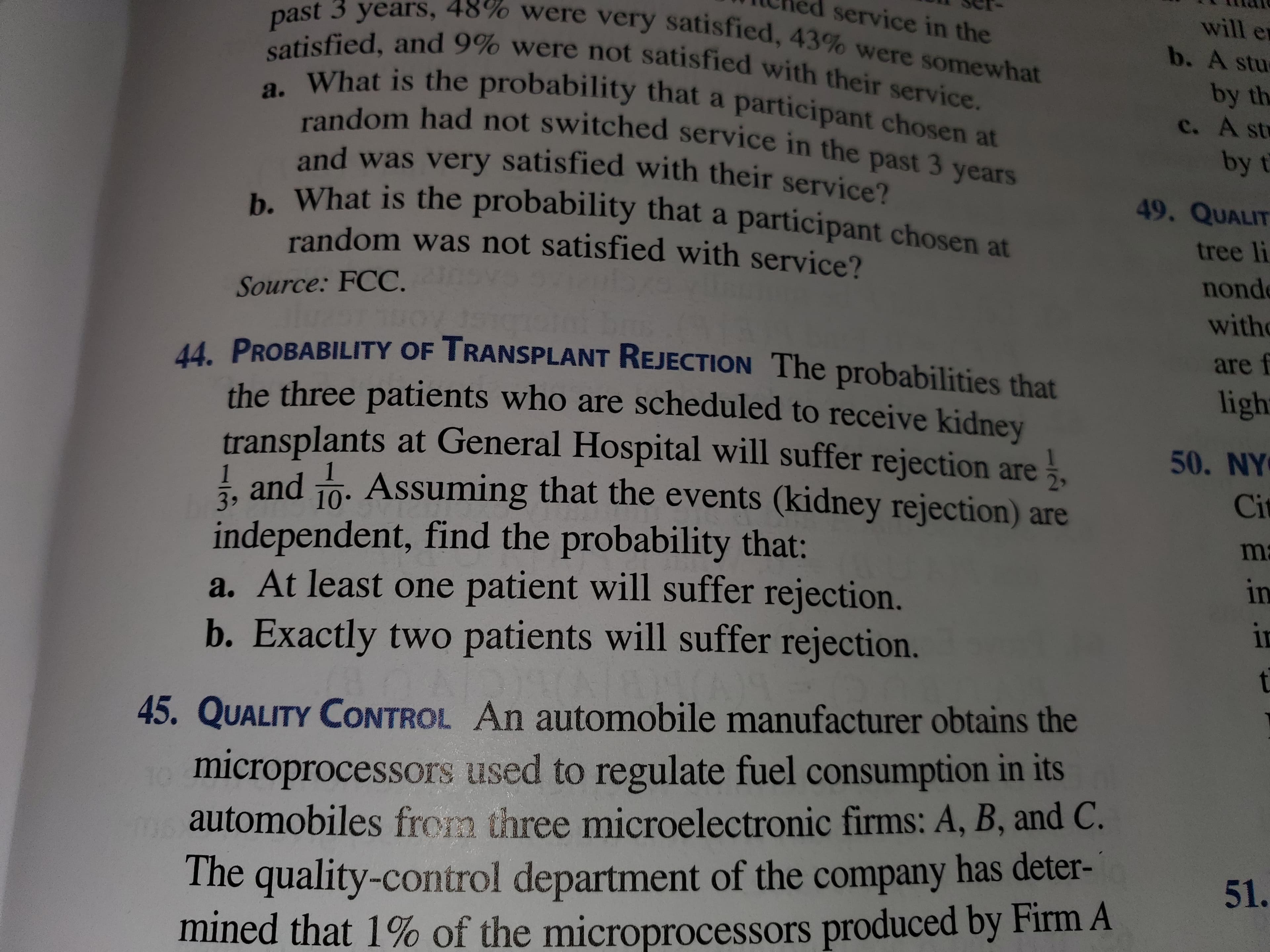 past 3 years, 48% were very satisfied, 43% were somewhat
satisfied, and 9% were not satisfied with their service.
What is the probability that a participant chosen at
random had not switched service in the past 3 years
and was very satisfied with their service?
b. What is the probability that a participant chosen at
random was not satisfied with service?
service in the
will er
b. A stu
by the
c. A st
by t
49, QUALIT
tree li
nond
Source: FCC.
with
44 PROBABILITY OF TRANSPLANT REJECTION The probabilities that
are f
ligh
the three patients who are scheduled to receive kidnev
transplants at General Hospital will suffer rejection are.
I and 1o. Assuming that the events (kidney rejection) are
independent, find the probability that:
a. At least one patient will suffer rejection.
b. Exactly two patients will suffer rejection.
50. NY
Cit
3,
ma
in
in
11
t.
45. QUALITY CONTROL An automobile manufacturer obtains the
microprocessors used to regulate fuel consumption in its
automobiles from three microelectronic firms: A, B, and C.
The quality-control department of the company has deter-
mined that 1% of the microprocessors produced by Firm A
51.
