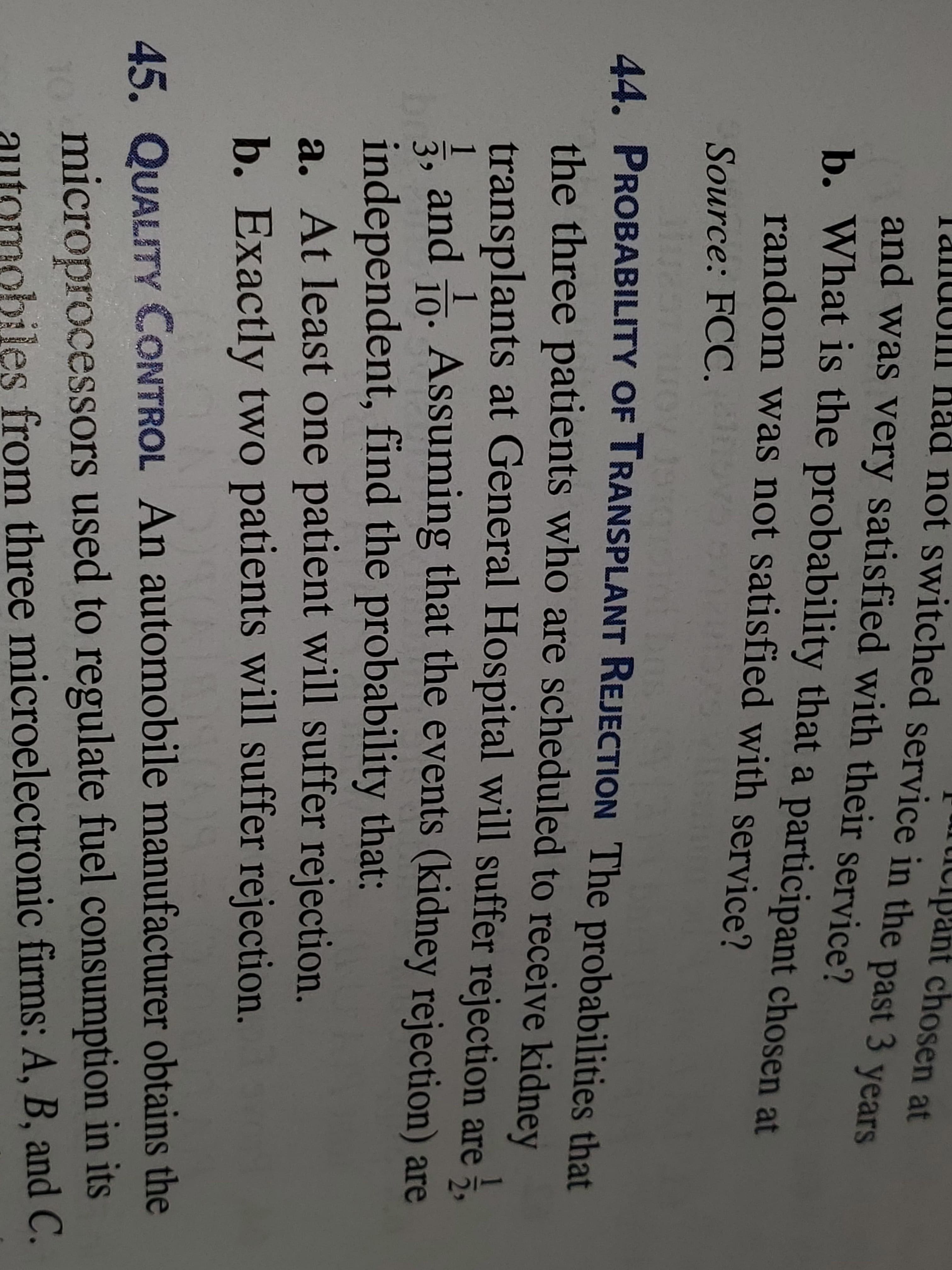 icipant chosen at
LJUUUIII Had not switched service in the past 3 vears
and was very satisfied with their service?
b. What is the probability that a participant chosen at
random was not satisfied with service?
Source: FCC.
LEGO
44. PROBABILITY OF TRANSPLANT REJECTION The probabilities that
the three patients who are scheduled to receive kidney
transplants at General Hospital will suffer rejection are 5,
br3,
1
and o. Assuming that the events (kidney rejection) are
independent, find the probability that:
10.
a. At least one patient will suffer rejection.
b. Exactly two patients will suffer rejection
45. QUALITY CONTROL An automobile manufacturer obtains the
microprocessors used to regulate fuel consumption in its
obiles from three microelectronic firms: A, B, and C.
10
