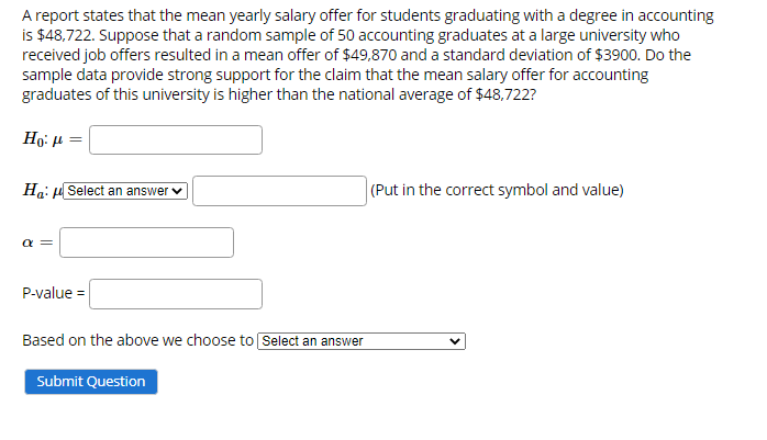 ### Hypothesis Testing for Mean Salary Offer for Accounting Graduates

A report states that the mean yearly salary offer for students graduating with a degree in accounting is $48,722. Suppose that a random sample of 50 accounting graduates at a large university who received job offers resulted in a mean offer of $49,870 and a standard deviation of $3900. Do the sample data provide strong support for the claim that the mean salary offer for accounting graduates of this university is higher than the national average of $48,722?

#### Hypotheses

Let's define our null and alternative hypotheses:

- **Null Hypothesis (H0):** The mean salary offer for accounting graduates from the university (\(\mu\)) is equal to the national average ($48,722).
\[
H_0: \mu = 48722
\]
- **Alternative Hypothesis (Ha):** The mean salary offer for accounting graduates from the university (\(\mu\)) is higher than the national average ($48,722).
\[
H_a: \mu > 48722
\]

#### Significance Level (α)

Typically, the significance level (α) will be set before conducting the test and commonly used values are 0.05, 0.01, or 0.10.

\[
\alpha = \_\_\_\_
\]

#### P-value Calculation

The p-value helps us determine the significance of our results. Generally, statistical software or tables are used to find this value based on the test statistic calculated from the sample data.

\[
\text{P-value} = \_\_\_\_
\]

#### Conclusion

Based on the p-value and the selected significance level (α), we decide whether to reject the null hypothesis.

\[
\text{Based on the above, we choose to} \_\_\_\_\_\_\_\_\_\_
\]

_Please fill in the blanks with the correct symbol and value for Ha, the chosen significance level, and the calculated p-value. Select the appropriate decision (reject or fail to reject the null hypothesis) based on your comparison of the p-value and significance level._

#### Additional Explanation:

If a diagram or graph was provided, we'd explain it here, detailing what each axis represents, what the data trends show, etc. However, in this case, there are no graphs or diagrams to elaborate on.