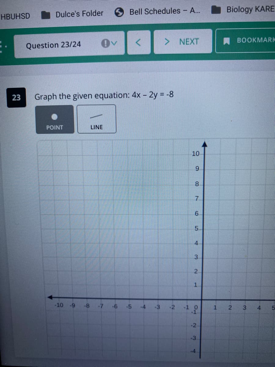 Bell Schedules - A...
Biology KARE
HBUHSD
Dulce's Folder
> NEXT
BOOKMARK
Question 23/24
23
Graph the given equation: 4x – 2y = -8
POINT
LINE
10
8.
6.
5.
4.
3.
2.
-10
-8
-7
-6
-5
-4
-3
-2
-1 0
-1
1.
2.
4
-3
7.
21
4.
