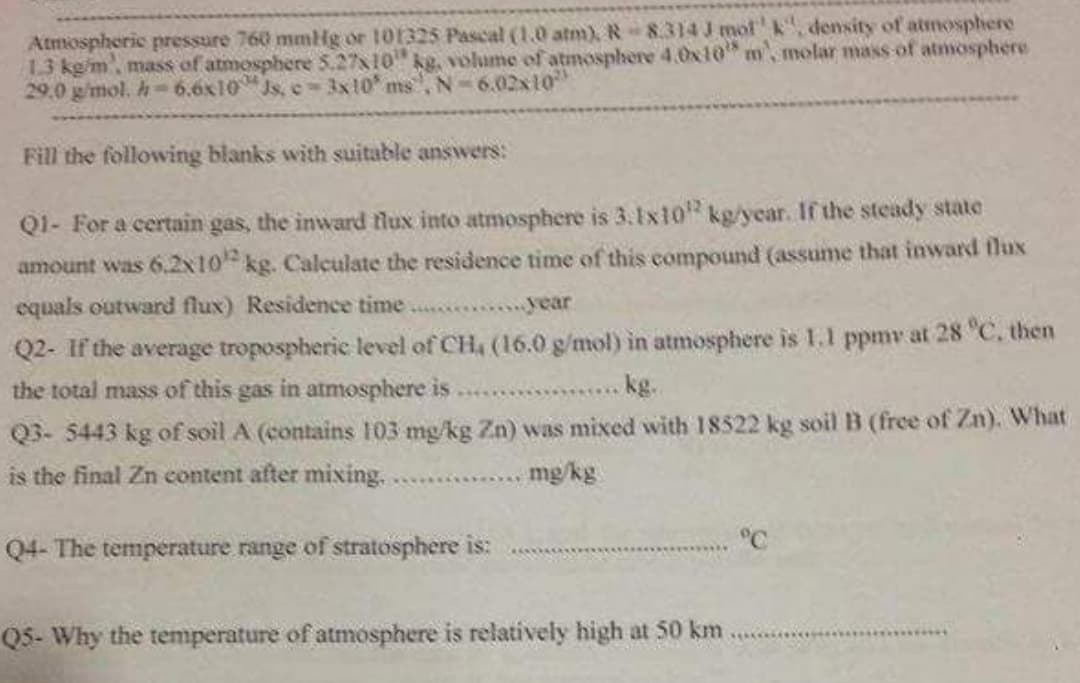 Atmospheric pressure 760 mmHg or 101325 Pascal (1.0 atm), R 8.314 J mot'k, density of atmosphere
13 kg/m, mass of atmosphere 5.27x10" kg, volume of atmosphere 4.0x10 m, molar mass of atmosphere
29.0 g/mol. h- 6.6x10"Js, c 3x10 ms, N-6.02x10"
Fill the following blanks with suitable answers:
Q1- For a certain gas, the inward flux into atmosphere is 3.1x10 kg/year. If the steady state
amount was 6.2x10 kg. Calculate the residence time of this compound (assume that inward tlux
equals outward flux) Residence time ...
rear
Q2- If the average tropospheric level of CH, (16.0 g/mol) in atmosphere is 1.1 ppmv at 28 °C, then
the total mass of this gas in atmosphere is . .
kg.
Q3- 5443 kg of soil A (contains 103 mg/kg Zn) was mixed with 18522 kg soil B (free of Zn). What
is the final Zn content after mixing..
mg/kg
°C
Q4- The temperature range of stratosphere is:
Q5- Why the temperature of atmosphere is relatively high at 50 km
