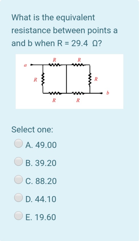 What is the equivalent
resistance between points a
and b when R = 29.4 Q?
%3D
R
R
R
R
b
R
R
Select one:
A. 49.00
B. 39.20
C. 88.20
D. 44.10
E. 19.60
