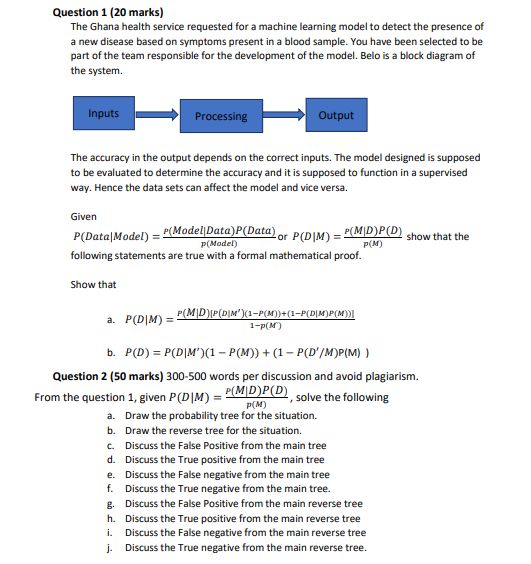 Question 1 (20 marks)
The Ghana health service requested for a machine learning model to detect the presence of
a new disease based on symptoms present in a blood sample. You have been selected to be
part of the team responsible for the development of the model. Belo is a block diagram of
the system.
Inputs
Processing
Output
The accuracy in the output depends on the correct inputs. The model designed is supposed
to be evaluated to determine the accuracy and it is supposed to function in a supervised
way. Hence the data sets can affect the model and vice versa.
Given
- P(Model|Data)P(Data) or P(DIM) = P(M|D)P(D)
P(Data|Model) =
show that the
P(Model)
P(M)
following statements are true with a formal mathematical proof.
Show that
a. P(D|M) =
P(M|D)P(D|M')(1-P(M))+(1-P(D|M)P(M)
1-p(M)
b. P(D) = P(D|M')(1 – P(M)) + (1 – P(D'/M)P(M) )
Question 2 (50 marks) 300-500 words per discussion and avoid plagiarism.
P(M|D)P(D)
P(M)
From the question 1, given P(D|M) =
solve the following
a. Draw the probability tree for the situation.
b. Draw the reverse tree for the situation.
c. Discuss the False Positive from the main tree
d. Discuss the True positive from the main tree
e. Discuss the False negative from the main tree
f. Discuss the True negative from the main tree.
g. Discuss the False Positive from the main reverse tree
h. Discuss the True positive from the main reverse tree
Discuss the False negative from the main reverse tree
Discuss the True negative from the main reverse tree.
i.
j.
