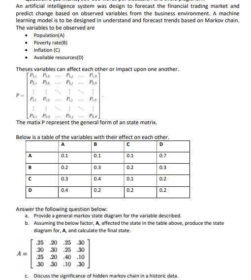 An artificial intelligence system was design to forecast the financial trading market and
predict change based on observed variables from the business environment. A machine
learning model is to be designed in understand and forecast trends based on Markov chain.
The variables to be observed are
Population(A)
Poverty rate(B)
Inflation (C)
Available resources(D)
Theses variables can affect each other or impact upon one another.
P Pa
P Pa
Pis
Phi .
P=
P
...
Psa
Psj
Ps.s
The matix P represent the general form of an state matrix.
Below is a table of the variables with their effect on each other.
A
В
D.
A
0.1
0.1
0.1
0.7
B
0.2
0.3
0.2
0.3
0.3
0.4
0.1
0.2
D
0.4
0.2
0.2
0.2
Answer the following question below:
a. Provide a general markov state diagram for the variable described.
b. Assuming the below factor, A, affected the state in the table above, produce the state
diagram for, A, and calculate the final state.
25 20 .25 .30
.20 30 .25 .30
A =
25 20 .40 .10
30 30 .10 .30
c. Discuss the significance of hidden markov chain in a historic data.
