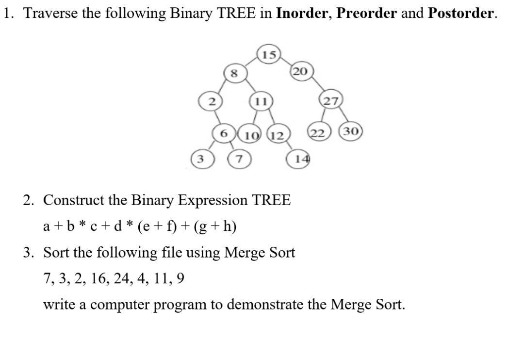 1. Traverse the following Binary TREE in Inorder, Preorder and Postorder.
15
8
20
30
3
14
2. Construct the Binary Expression TREE
a +b * c + d * (e+ f) + (g + h)
3. Sort the following file using Merge Sort
7, 3, 2, 16, 24, 4, 11, 9
write a computer program to demonstrate the Merge Sort.
