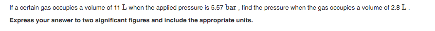 If a certain gas occupies a volume of 11 L when the applied pressure is 5.57 bar , find the pressure when the gas occupies a volume of 2.8 L.
Express your answer to two significant figures and include the appropriate units.
