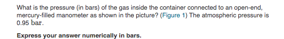 What is the pressure (in bars) of the gas inside the container connected to an open-end,
mercury-filled manometer as shown in the picture? (Figure 1) The atmospheric pressure is
0.95 bar.
Express your answer numerically in bars.
