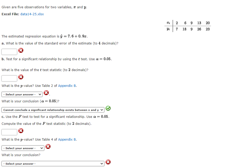 Given are five observations for two variables, and y.
Excel File: data14-25.xlsx
The estimated regression equation is û = 7.6 +0.9x.
a. What is the value of the standard error of the estimate (to 4 decimals)?
b. Test for a significant relationship by using the t test. Use a = 0.05.
What is the value of the t test statistic (to 2 decimals)?
X
What is the p-value? Use Table 2 of Appendix B.
Select your answer -
What is your conclusion (α = 0.05)?
Cannot conclude a significant relationship exists between x and y
c. Use the F test to test for a significant relationship. Use α =
Compute the value of the F test statistic (to 2 decimals).
= 0.05.
What is the p-value? Use Table 4 of Appendix B.
- Select your answer -
What is your conclusion?
- Select your answer -
X
Yi
2
7
6 9 13 20
18 9 26 23